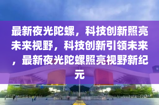 最新夜光陀螺，科技创新照亮未来视野，科技创新引领未来，最新夜光陀螺照亮视野新纪元中山市多米克自动化设备有限公司