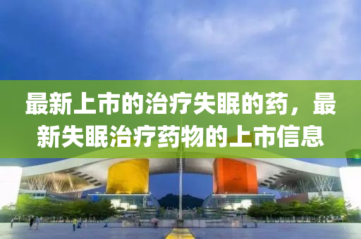 最新上市的治疗失眠的药,最新失眠治疗药物的上市信息中山市多米克自动化设备有限公司