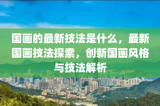 国画的最新技法是什么,最新国画技法探索,创中山市多米克自动化设备有限公司新国画风格与技法解析