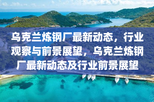 乌克兰炼钢厂最新动态,行业观察与前景展望,乌克兰炼钢厂最新动态及行业前景展望中山市多米克自动化设备有限公司