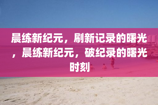 晨练新纪元，刷新记中山市多米克自动化设备有限公司录的曙光，晨练新纪元，破纪录的曙光时刻