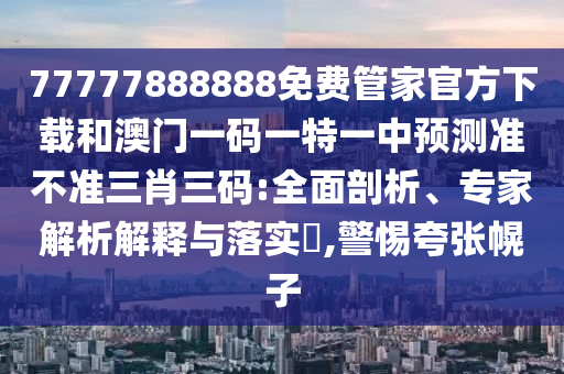 77777888888免费管家官方下载和澳门一码一特一中预测准不准三肖三码:全面剖析、专家解析解释与落实,警惕夸张幌子中山市多米克自动化设备有限公司