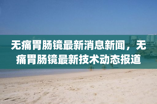 无痛胃肠镜最新消息新闻,无痛胃肠镜最新技术动态报道中山市多米克自动化设备有限公司