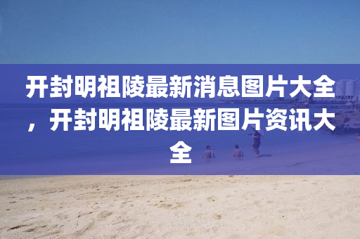 开封明祖陵最新消息图片大全，开封明祖陵最新图片资讯大全中山市多米克自动化设备有限公司