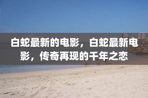 白蛇最新的电影，白蛇最新电影，传奇再现的千年之恋中山市多米克自动化设备有限公司