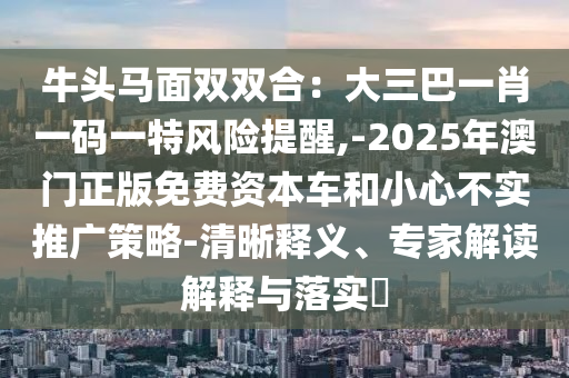 牛头马面双双合:大三巴一肖一码一特风险提醒,-2025年澳门正版免费资本车和小心不实推广策略-清晰释义、专家解读解释与落实中山市多米克自动化设备有限公司