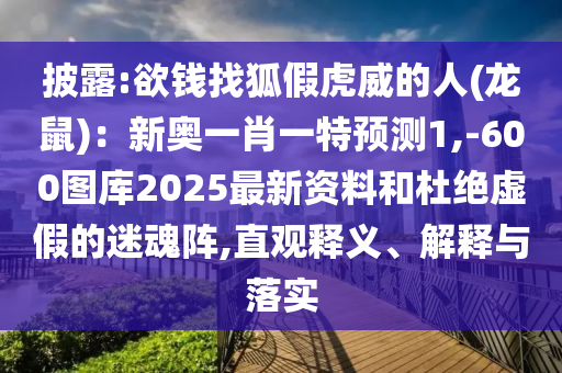 披露:欲钱找狐假虎威的人(龙鼠):新奥一肖一特预测1,-600图库2025最新资料和杜绝虚假的迷魂阵,直观释义、解释与落实