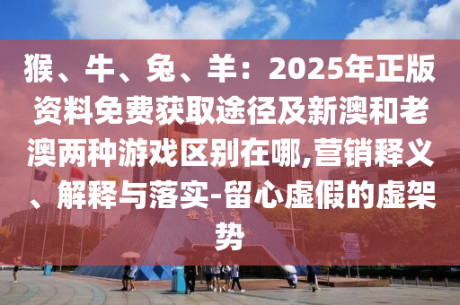 猴、牛、兔、羊:2025年正版资料免费获取途径及新澳和老澳两种游戏区别在哪,营销释义中山市多米克自动化设备有限公司、解释与落实-留心虚假的虚架势