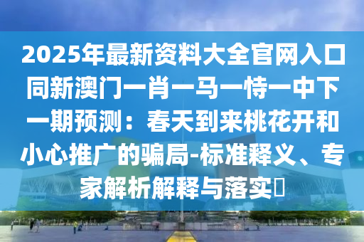 2025年最新资料大全官网入口同新澳门一肖一马一恃一中下一期预测：春天到来桃花开和小心推广的骗局-标准释义、专家解析解释与落实​