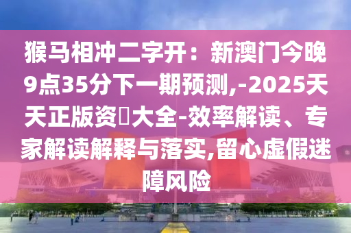 猴马相冲二字开：新澳门今晚9点35分下一期预测,-2025天天正版资枓大全-效率解读、专家解读解释与落实,留心虚假迷障风险