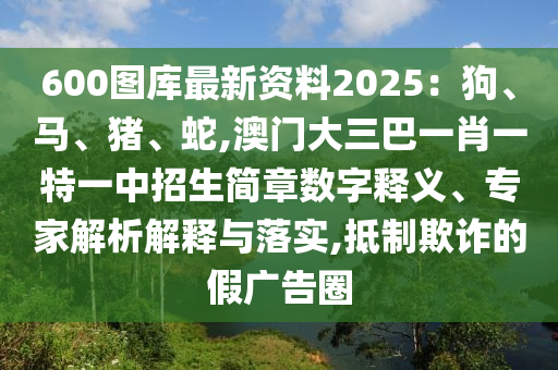 600图库最新资料2025：狗、马、猪、蛇,澳门大三巴一肖一特一中招生简章数字释义、专家解析解释与落实,抵制欺诈的假广告圈