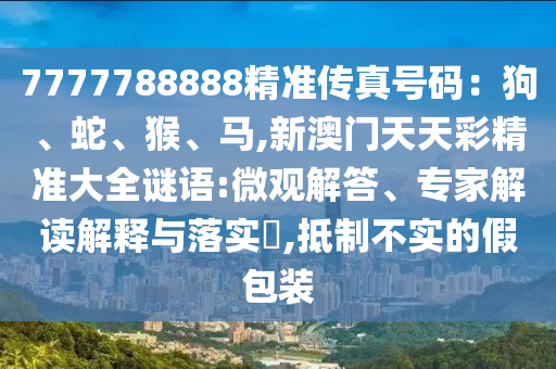 7777788888精准传真号码：狗、蛇、猴、马,新澳门天天彩精准大全谜语:微观解答、专家解读解释与落实​,抵制不实的假包装