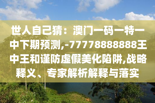世人自己猜：澳门一码一特一中下期预测,-77778888888王中王和谨防虚假美化陷阱,战略释义、专家解析解释与落实