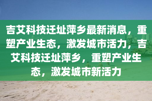 吉艾科技迁址萍乡最新消息，重塑产业生态，激发城市活力，吉艾科技迁址萍乡，重塑产业生态，激发城市新活力