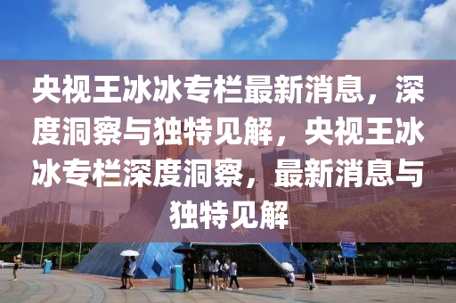 央视王冰冰专栏最新消息，深度洞察与独特见解，央视王冰冰专栏深度洞察，最新消息与独特见解