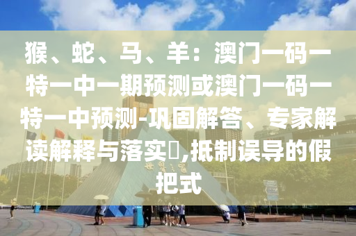 猴、蛇、马、羊：澳门一码一特一中一期预测或澳门一码一特一中预测-巩固解答、专家解读解释与落实​,抵制误导的假把式