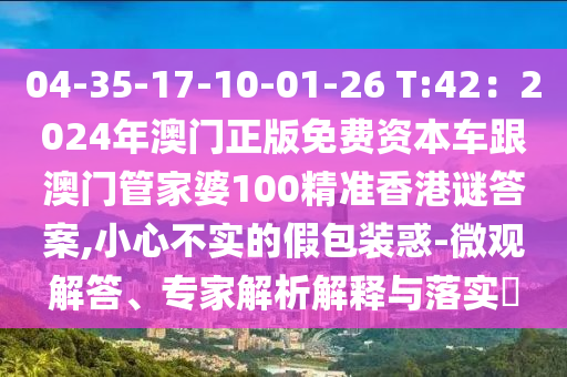 04-35-17-10-01-26 T:42：2024年澳门正版免费资本车跟澳门管家婆100精准香港谜答案,小心不实的假包装惑-微观解答、专家解析解释与落实​