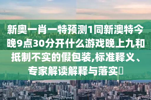 新奥一肖一特预测1同新澳特今晚9点30分开什么游戏晚上九和抵制不实的假包装,标准释义、专家解读解释与落实