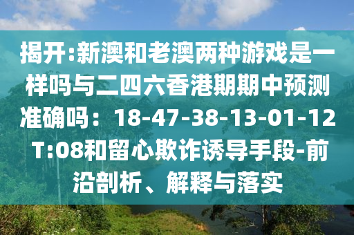 揭开:新澳和老澳两种游戏是一样吗与二四六香港期期中预测准确吗：18-47-38-13-01-12 T:08和留心欺诈诱导手段-前沿剖析、解释与落实