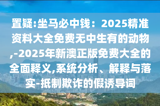 置疑:坐马必中钱:2025精准资料大全免费无中生有的动物,-2025年新澳正版免费大全的全面释义,系统分析、解释与落实-抵制欺诈的假诱导词