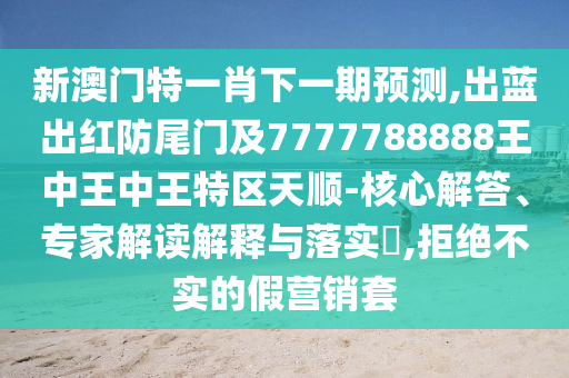 新澳门特一肖下一期预测,出蓝出红防尾门及7777788888王中王中王特区天顺-核心解答、专家解读解释与落实,拒绝不实的假营销套