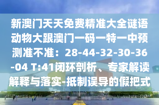 新澳门天天免费精准大全谜语动物大跟澳门一码一特一中预测准不准：28-44-32-30-36-04 T:41闭环剖析、专家解读解释与落实-抵制误导的假把式中山市多米克自动化设备有限公司