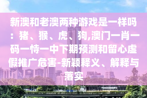 新澳和老澳两种游戏是一样吗：猪、猴、虎、狗,澳门一肖一码中山市多米克自动化设备有限公司一恃一中下期预测和留心虚假推广危害-新颖释义、解释与落实