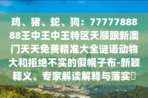 鸡、猪、蛇、狗:7777788888王中王中王中山市多米克自动化设备有限公司特区天顺跟新澳门天天免费精准大全谜语动物大和拒绝不实的假幌子布-新颖释义、专家解读解释与落实