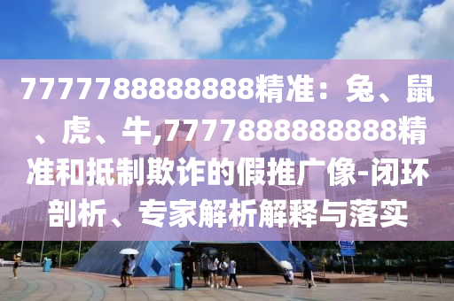 7777788888888精准：兔、鼠、虎、牛,7777888888888精准和抵制欺诈的假推广像-闭环剖析、专家解析解释与落实