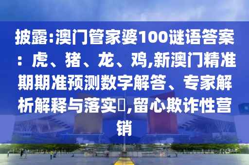 披露:澳门管家婆100谜语答案：虎、猪、龙、鸡,新澳门精准期期准预测数字解答、专家解析解释与落实​,留心欺诈性营销