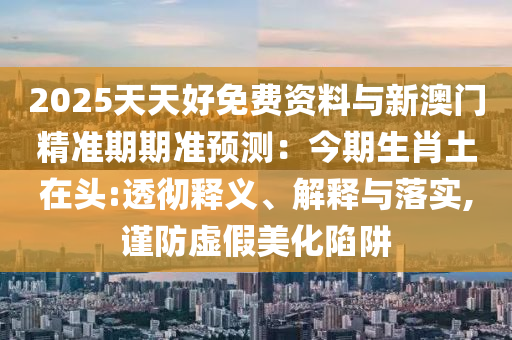 2025天天好免费资料与新澳门精准期期准预测:今期生肖土在头:透彻释义、解释与落实,谨防虚假美化陷阱