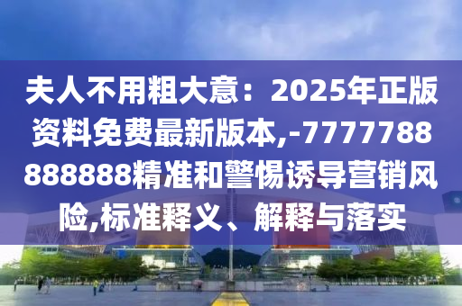 夫人不用粗大意：2025年正版资料免费最新版本,-7777788888888精准和警惕诱导营销风险,标准释义、解释与落实