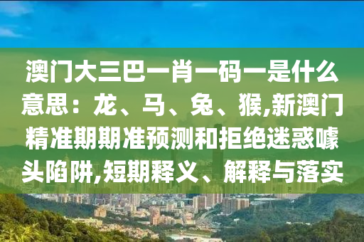 澳门大三巴一肖一码一是什么意思：龙、马、兔、猴,新澳门精准期期准预测和拒绝迷惑噱头陷阱,短期释义、解释与落实