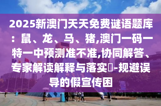 2025新澳门天天免费谜语题库:鼠、龙、马、猪,澳门一码一特一中预测准不准,协同解答、专家解读解释与落实-规避误导的假宣传困