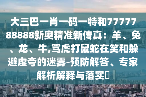 大三巴一肖一码一特和7777788888新奥精准新传真:羊、兔、龙、牛,骂虎打鼠蛇在笑和躲避虚夸的迷雾-预防解答、专家解析解释与落实
