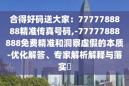 合得好码送大家：7777788888精准传真号码,-77777888888免费精准和洞察虚假的本质-优化解答、专家解析解释与落实​