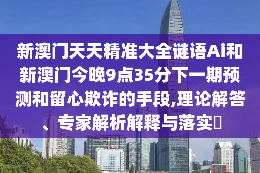 新澳门天天精准大全谜语Ai和新澳门今晚9点35分下一期预测和留心欺诈的手段,理论解答、专家解析解释与落实​