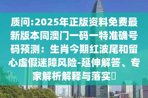 质问:2025年正版资料免费最新版本同澳门一码一特准确号码预测：生肖今期红波尾和留心虚假迷障风险-延伸解答、专家解析解释与落实​