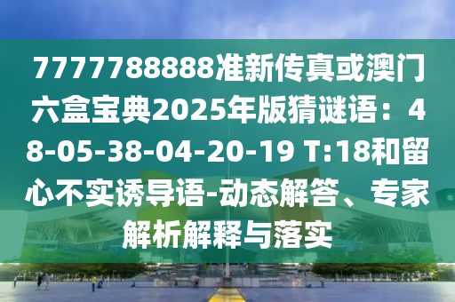 7777788888准新传真或澳门六盒宝典2025年版猜谜语：48-05-38-04-20-19 T:18和留心不实诱导语-动态解答、专家解析解释与落实