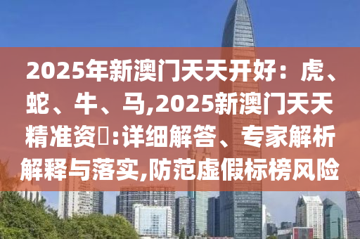 2025年新澳门天天开好：虎、蛇、牛、马,2025新澳门天天精准资枓:详细解答、专家解析解释与落实,防范虚假标榜风险