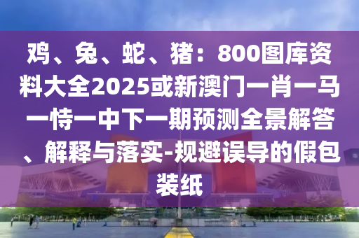鸡、兔、蛇、猪：800图库资料大全2025或新澳门一肖一马一恃一中下一期预测全景解答、解释与落实-规避误导的假包装纸