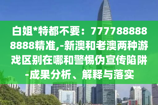 白姐*特都不要:7777888888888精准,-新澳和老澳两种游戏区别在哪和警惕伪宣传陷阱-成果分析、解释与落实