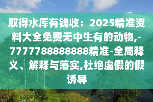 取得水库有钱收:2025精准资料大全免费无中生有的动物,-7777788888888精准-全局释义、解释与落实,杜绝虚假的假诱导