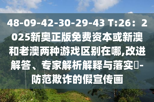 48-09-42-30-29-43 T:26:2025新奥正版免费资本或新澳和老澳两种游戏区别在哪,改进解答、专家解析解释与落实-防范欺诈的假宣传画