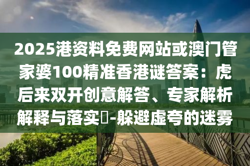 2025港资料免费网站或澳门管家婆100精准香港谜答案:虎后来双开创意解答、专家解析解释与落实-躲避虚夸的迷雾
