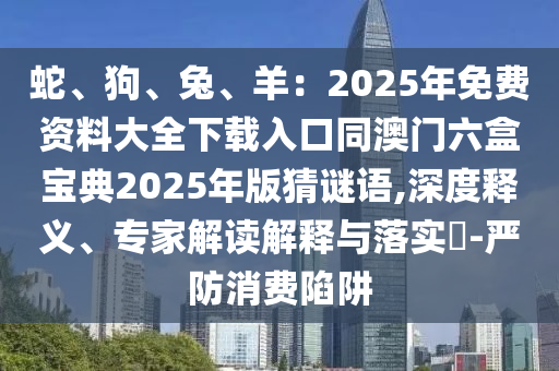 蛇、狗、兔、羊：2025年免费资料大全下载入口同澳门六盒宝典2025年版猜谜语,深度释义、专家解读解释与落实​-严防消费陷阱