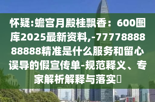 怀疑:蟾宫月殿桂飘香：600图库2025最新资料,-7777888888888精准是什么服务和留心误导的假宣传单-规范释义、专家解析解释与落实​