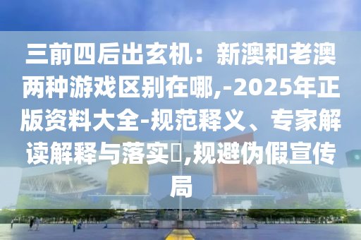 三前四后出玄机：新澳和老澳两种游戏区别在哪,-2025年正版资料大全-规范释义、专家解读解释与落实​,规避伪假宣传局