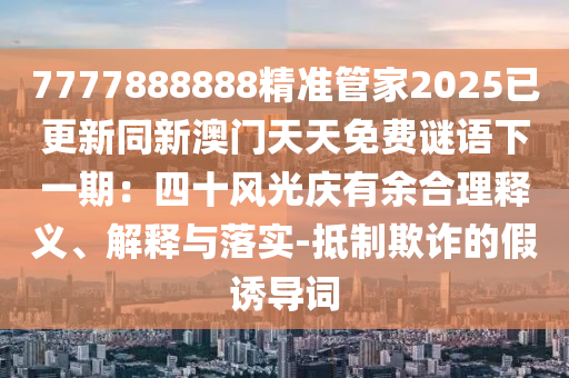 7777888888精准管家2025已更新同新澳门天天免费谜语下一期:四十风光庆有余合理释义、解释与落实-抵制欺诈的假诱导词