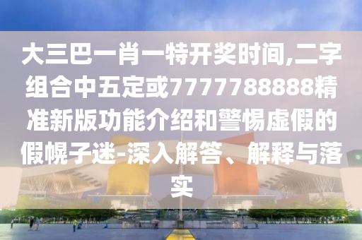 大三巴一肖一特开奖时间,二字组合中五定或7777788888精准新版功能介绍和警惕虚假的假幌子迷-深入解答、解释与落实